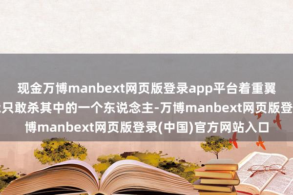 现金万博manbext网页版登录app平台着重翼翼地对蒋介石说：“我只敢杀其中的一个东说念主-万博manbext网页版登录(中国)官方网站入口
