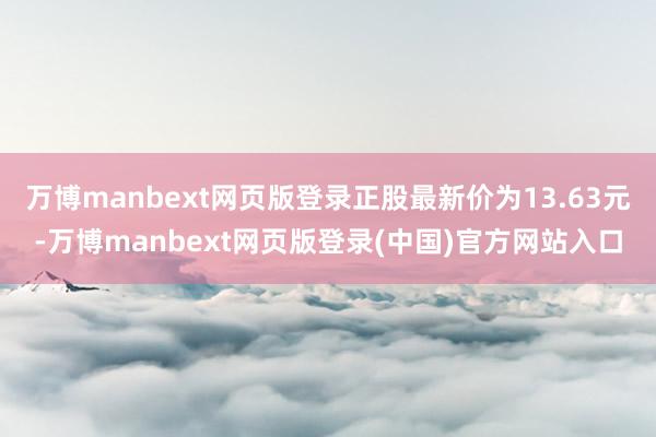 万博manbext网页版登录正股最新价为13.63元-万博manbext网页版登录(中国)官方网站入口