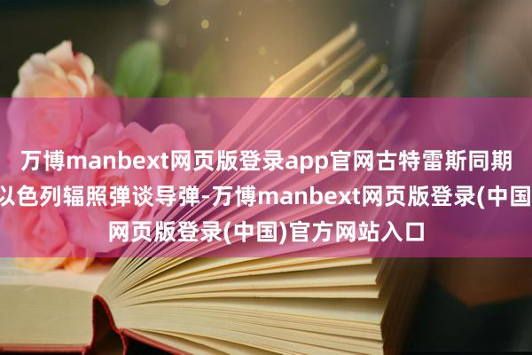 万博manbext网页版登录app官网古特雷斯同期对胡塞武装向以色列辐照弹谈导弹-万博manbext网页版登录(中国)官方网站入口