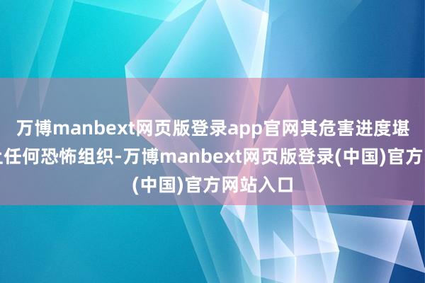 万博manbext网页版登录app官网其危害进度堪比寰宇上任何恐怖组织-万博manbext网页版登录(中国)官方网站入口
