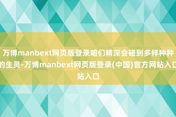 万博manbext网页版登录咱们精深会碰到多样种种的生灵-万博manbext网页版登录(中国)官方网站入口