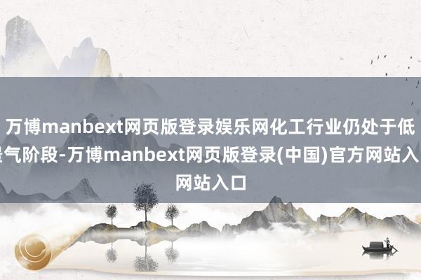 万博manbext网页版登录娱乐网化工行业仍处于低景气阶段-万博manbext网页版登录(中国)官方网站入口