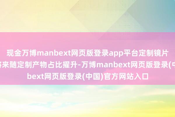 现金万博manbext网页版登录app平台定制镜片毛利率约60%、将来随定制产物占比擢升-万博manbext网页版登录(中国)官方网站入口