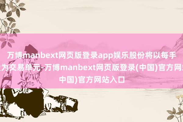 万博manbext网页版登录app娱乐股份将以每手500股为交易单元-万博manbext网页版登录(中国)官方网站入口