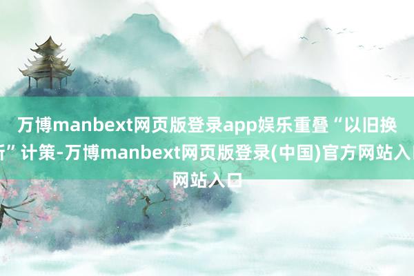 万博manbext网页版登录app娱乐重叠“以旧换新”计策-万博manbext网页版登录(中国)官方网站入口