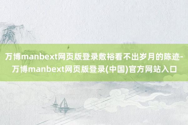万博manbext网页版登录敷裕看不出岁月的陈迹-万博manbext网页版登录(中国)官方网站入口