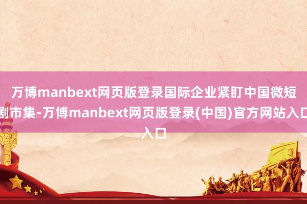 万博manbext网页版登录　　国际企业紧盯中国微短剧市集-万博manbext网页版登录(中国)官方网站入口