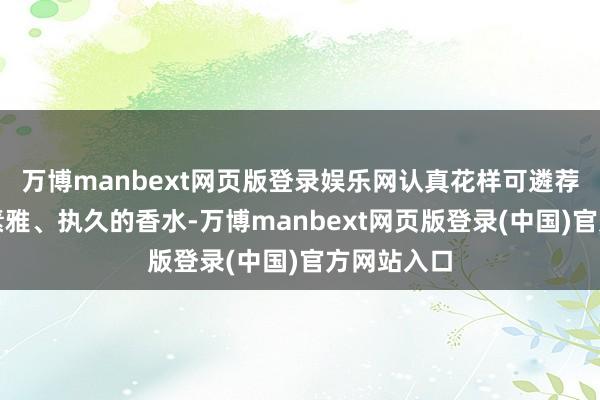 万博manbext网页版登录娱乐网认真花样可遴荐滋味较为素雅、执久的香水-万博manbext网页版登录(中国)官方网站入口