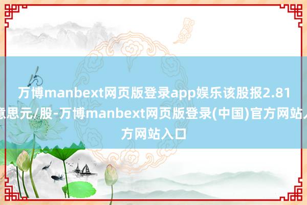 万博manbext网页版登录app娱乐该股报2.81好意思元/股-万博manbext网页版登录(中国)官方网站入口
