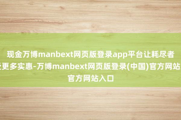 现金万博manbext网页版登录app平台让耗尽者享受更多实惠-万博manbext网页版登录(中国)官方网站入口