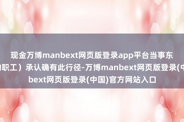现金万博manbext网页版登录app平台当事东说念主（视频中的职工）承认确有此行径-万博manbext网页版登录(中国)官方网站入口