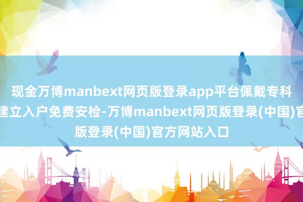 现金万博manbext网页版登录app平台佩戴专科安检用具及建立入户免费安检-万博manbext网页版登录(中国)官方网站入口