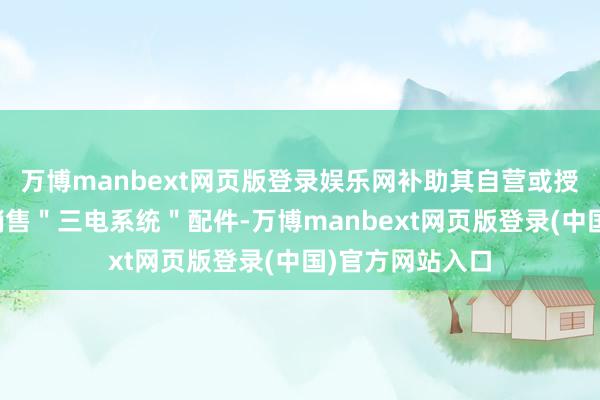 万博manbext网页版登录娱乐网补助其自营或授权收集向社会销售＂三电系统＂配件-万博manbext网页版登录(中国)官方网站入口