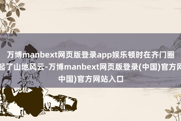 万博manbext网页版登录app娱乐顿时在齐门圈子里引起了山地风云-万博manbext网页版登录(中国)官方网站入口