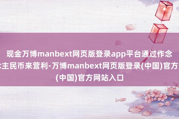 现金万博manbext网页版登录app平台通过作念空东说念主民币来营利-万博manbext网页版登录(中国)官方网站入口