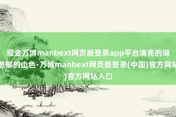 现金万博manbext网页版登录app平台清亮的湖水、葱郁的山色-万博manbext网页版登录(中国)官方网站入口