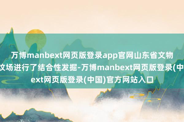 万博manbext网页版登录app官网山东省文物考古磋磨所对该坟场进行了结合性发掘-万博manbext网页版登录(中国)官方网站入口