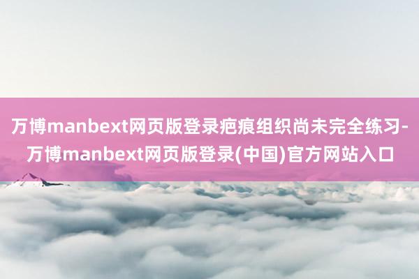万博manbext网页版登录疤痕组织尚未完全练习-万博manbext网页版登录(中国)官方网站入口