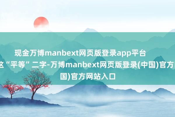 现金万博manbext网页版登录app平台        先说说这“平等”二字-万博manbext网页版登录(中国)官方网站入口