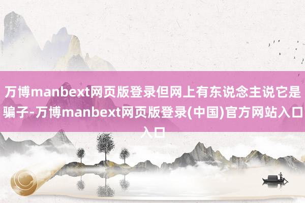万博manbext网页版登录但网上有东说念主说它是骗子-万博manbext网页版登录(中国)官方网站入口
