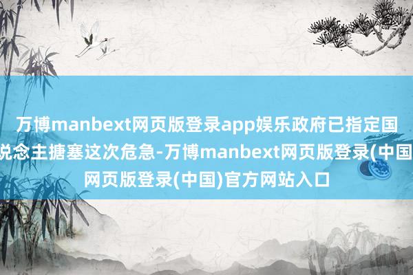 万博manbext网页版登录app娱乐政府已指定国度守护认真东说念主搪塞这次危急-万博manbext网页版登录(中国)官方网站入口
