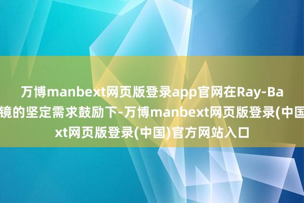 万博manbext网页版登录app官网在Ray-Ban Meta智能眼镜的坚定需求鼓励下-万博manbext网页版登录(中国)官方网站入口