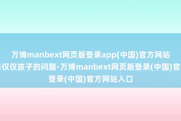 万博manbext网页版登录app(中国)官方网站而况这并非仅仅孩子的问题-万博manbext网页版登录(中国)官方网站入口