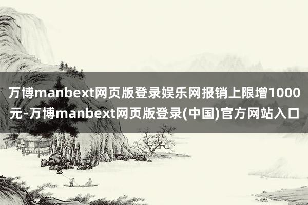 万博manbext网页版登录娱乐网报销上限增1000元-万博manbext网页版登录(中国)官方网站入口