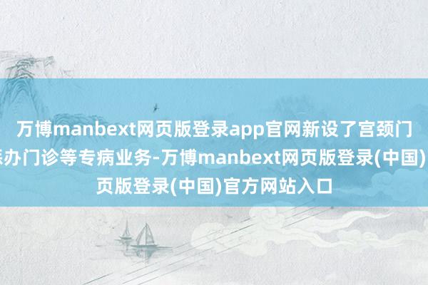 万博manbext网页版登录app官网新设了宫颈门诊、更年期惩办门诊等专病业务-万博manbext网页版登录(中国)官方网站入口