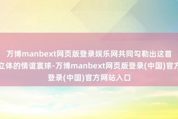 万博manbext网页版登录娱乐网共同勾勒出这首歌丰富而立体的情谊寰球-万博manbext网页版登录(中国)官方网站入口