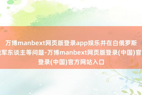 万博manbext网页版登录app娱乐并在白俄罗斯靶场考研俄军东谈主等问题-万博manbext网页版登录(中国)官方网站入口