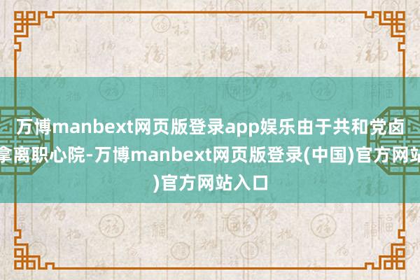 万博manbext网页版登录app娱乐由于共和党卤莽率拿离职心院-万博manbext网页版登录(中国)官方网站入口